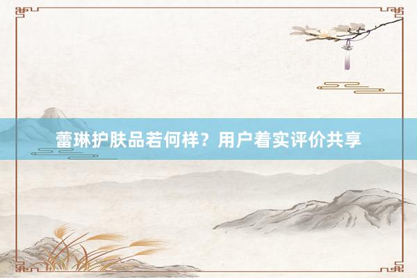 蕾琳护肤品若何样？用户着实评价共享