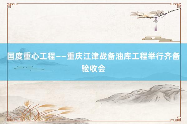 国度重心工程——重庆江津战备油库工程举行齐备验收会