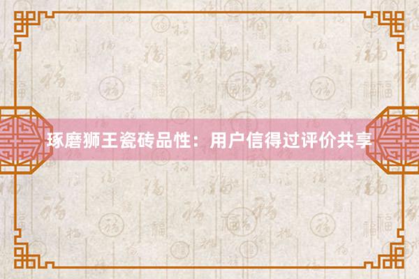 琢磨狮王瓷砖品性：用户信得过评价共享