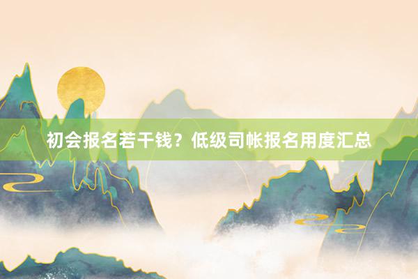 初会报名若干钱？低级司帐报名用度汇总