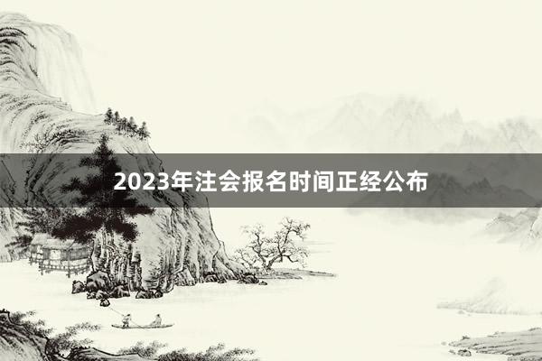 2023年注会报名时间正经公布