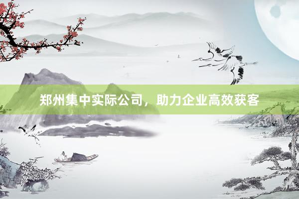 郑州集中实际公司，助力企业高效获客
