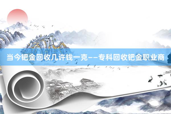 当今钯金回收几许钱一克——专科回收钯金职业商