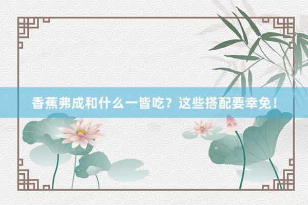 香蕉弗成和什么一皆吃？这些搭配要幸免！
